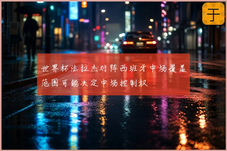 世界杯法拉杰对阵西班牙中场覆盖范围可能决定中场控制权